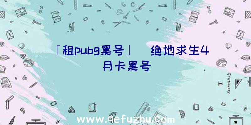 「租pubg黑号」|绝地求生4月卡黑号